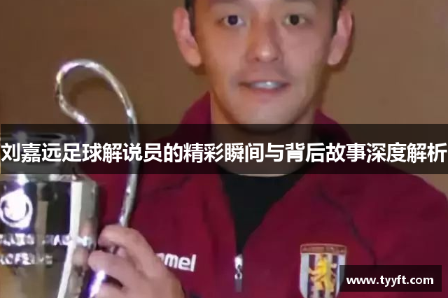 刘嘉远足球解说员的精彩瞬间与背后故事深度解析