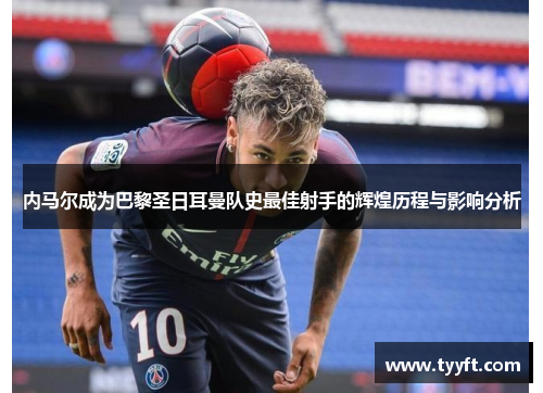 内马尔成为巴黎圣日耳曼队史最佳射手的辉煌历程与影响分析