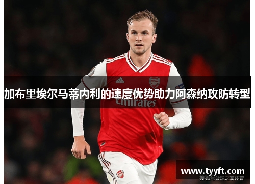 加布里埃尔马蒂内利的速度优势助力阿森纳攻防转型