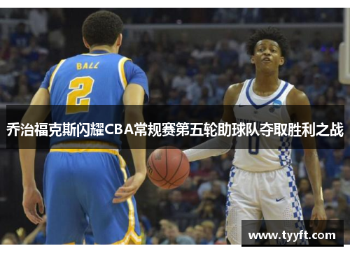 乔治福克斯闪耀CBA常规赛第五轮助球队夺取胜利之战