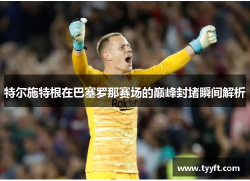 特尔施特根在巴塞罗那赛场的巅峰封堵瞬间解析