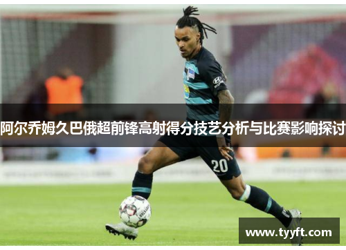 阿尔乔姆久巴俄超前锋高射得分技艺分析与比赛影响探讨