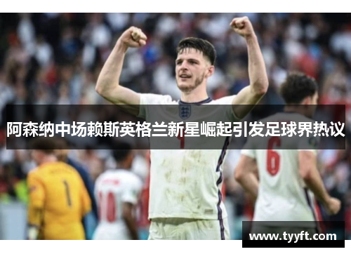 阿森纳中场赖斯英格兰新星崛起引发足球界热议