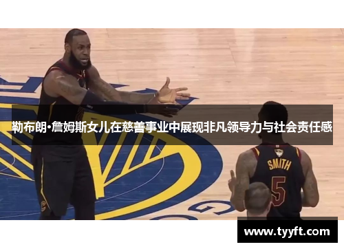 勒布朗·詹姆斯女儿在慈善事业中展现非凡领导力与社会责任感