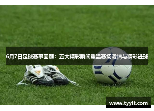 6月7日足球赛事回顾：五大精彩瞬间重温赛场激情与精彩进球