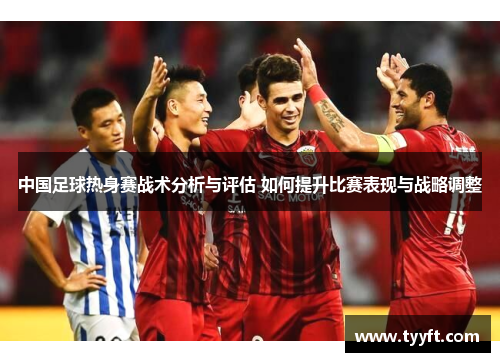 中国足球热身赛战术分析与评估 如何提升比赛表现与战略调整