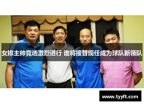 女排主帅竞选激烈进行 谁将接替现任成为球队新领队
