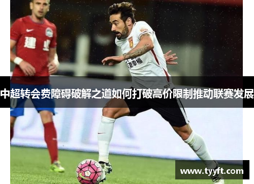 中超转会费障碍破解之道如何打破高价限制推动联赛发展